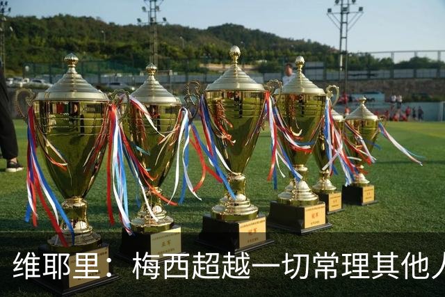 维耶里：梅西超越一切常理其他人没法比 批评安帅的人什么都不懂
