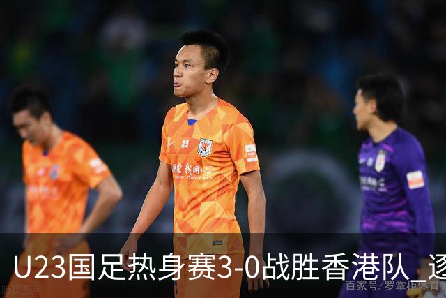 U23国足热身赛3-0战胜香港队 逐梦之路展现希望的光芒
